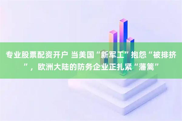 专业股票配资开户 当美国“新军工”抱怨“被排挤”，欧洲大陆的防务企业正扎紧“藩篱”
