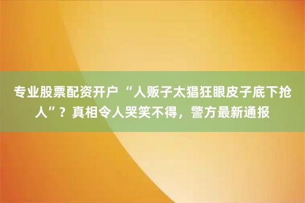 专业股票配资开户 “人贩子太猖狂眼皮子底下抢人”？真相令人哭笑不得，警方最新通报
