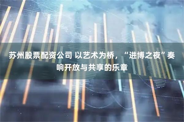 苏州股票配资公司 以艺术为桥，“进博之夜”奏响开放与共享的乐章