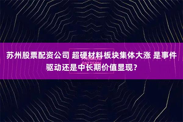 苏州股票配资公司 超硬材料板块集体大涨 是事件驱动还是中长期价值显现？