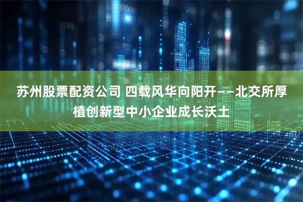 苏州股票配资公司 四载风华向阳开——北交所厚植创新型中小企业成长沃土