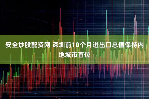 安全炒股配资网 深圳前10个月进出口总值保持内地城市首位