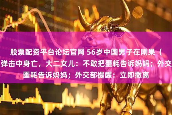 股票配资平台论坛官网 56岁中国男子在刚果（金）矿场打工被炮弹击中身亡，大二女儿：不敢把噩耗告诉妈妈；外交部提醒：立即撤离