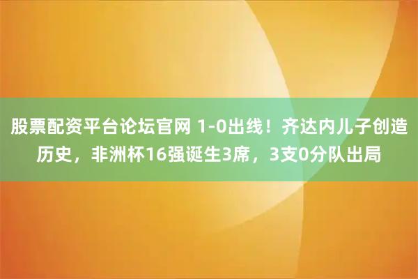 股票配资平台论坛官网 1-0出线！齐达内儿子创造历史，非洲杯16强诞生3席，3支0分队出局