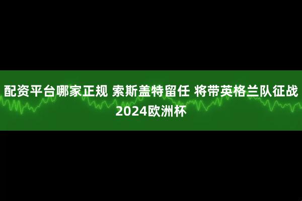 配资平台哪家正规 索斯盖特留任 将带英格兰队征战2024欧洲杯
