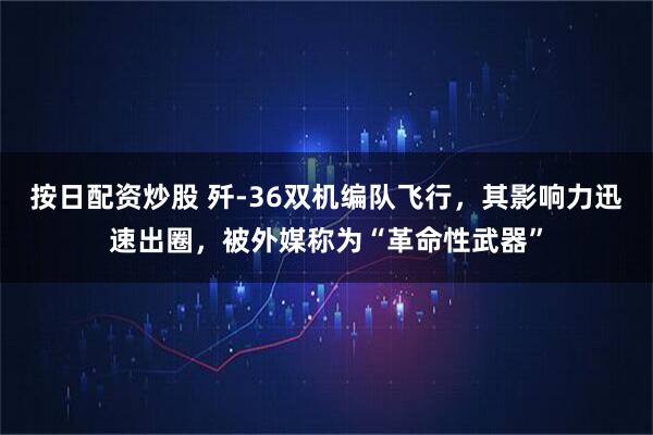 按日配资炒股 歼-36双机编队飞行，其影响力迅速出圈，被外媒称为“革命性武器”