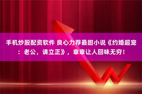 手机炒股配资软件 良心力荐最甜小说《约婚超宠：老公，请立正》，章章让人回味无穷！