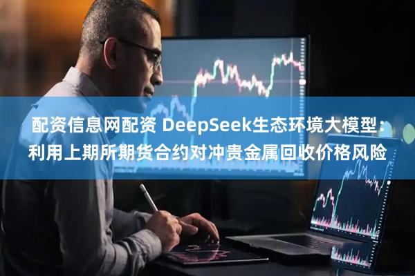 配资信息网配资 DeepSeek生态环境大模型：利用上期所期货合约对冲贵金属回收价格风险