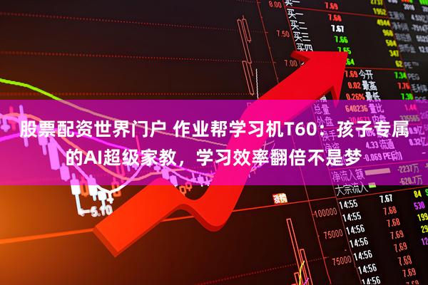 股票配资世界门户 作业帮学习机T60：孩子专属的AI超级家教，学习效率翻倍不是梦