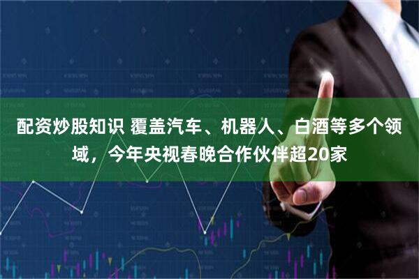 配资炒股知识 覆盖汽车、机器人、白酒等多个领域，今年央视春晚合作伙伴超20家