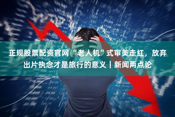 正规股票配资官网 “老人机”式审美走红，放弃出片执念才是旅行的意义｜新闻两点论