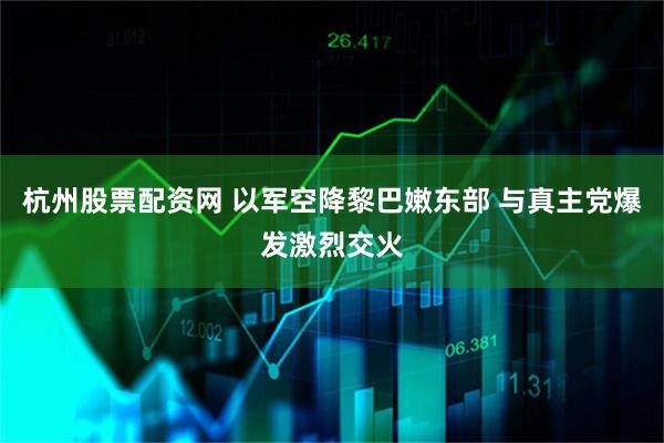 杭州股票配资网 以军空降黎巴嫩东部 与真主党爆发激烈交火