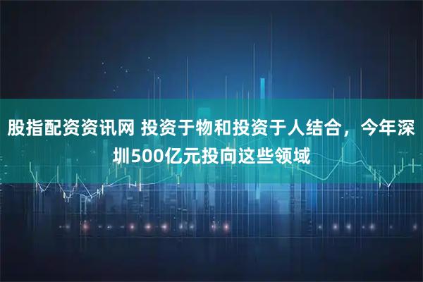 股指配资资讯网 投资于物和投资于人结合，今年深圳500亿元投向这些领域