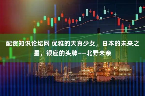 配资知识论坛网 优雅的天真少女，日本的未来之星，银座的头牌——北野未奈